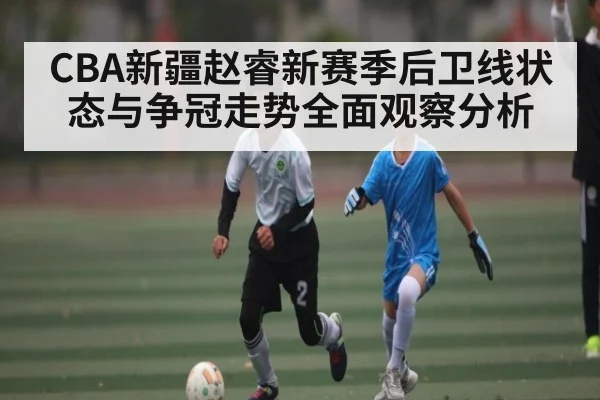 CBA新疆赵睿新赛季后卫线状态与争冠走势全面观察分析