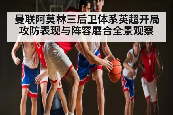 曼联阿莫林三后卫体系英超开局攻防表现与阵容磨合全景观察